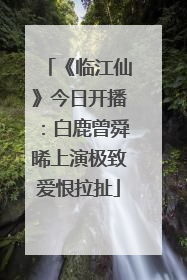 《临江仙》今日开播：白鹿曾舜晞上演极致爱恨拉扯