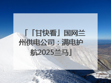 「甘快看」国网兰州供电公司：满电护航2025兰马