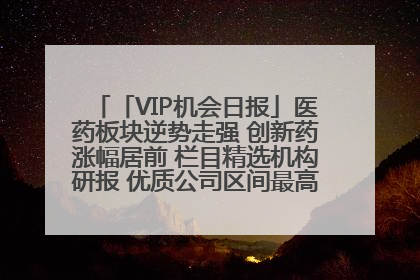 「VIP机会日报」医药板块逆势走强 创新药涨幅居前 栏目精选机构研报 优质公司区间最高涨34.9%