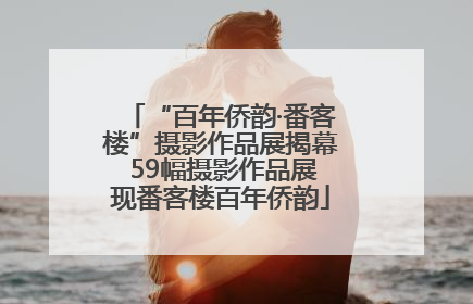 “百年侨韵·番客楼”摄影作品展揭幕 59幅摄影作品展现番客楼百年侨韵