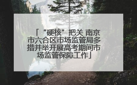 “硬核”把关 南京市六合区市场监管局多措并举开展高考期间市场监管保障工作