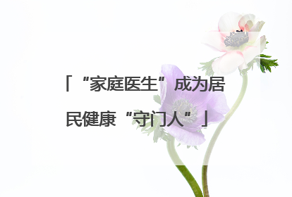 “家庭医生”成为居民健康“守门人”