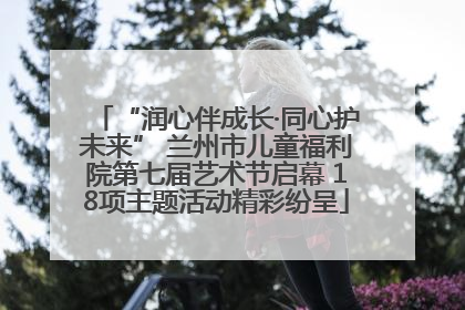 “润心伴成长·同心护未来” 兰州市儿童福利院第七届艺术节启幕 18项主题活动精彩纷呈