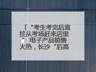 “考生考完后直接从考场赶来店里” 电子产品销售火热，长沙“后高考经济”升温
