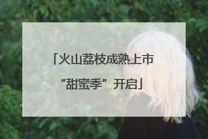 火山荔枝成熟上市 “甜蜜季”开启