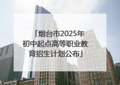烟台市2025年初中起点高等职业教育招生计划公布