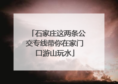 石家庄这两条公交专线带你在家门口游山玩水