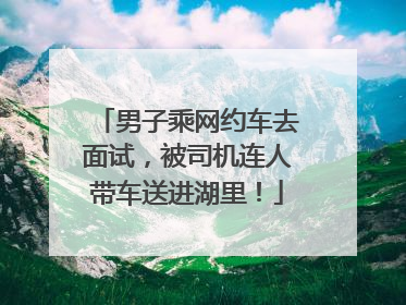 男子乘网约车去面试，被司机连人带车送进湖里！