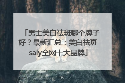 男士美白祛斑哪个牌子好？最新汇总：美白祛斑saly全网十大品牌