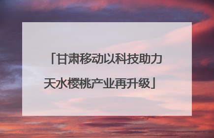 甘肃移动以科技助力天水樱桃产业再升级