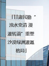 甘肃民勤“浊水变清 漫灌转滴”重塑沙漠绿洲灌溉格局