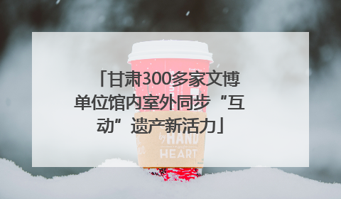 甘肃300多家文博单位馆内室外同步“互动”遗产新活力