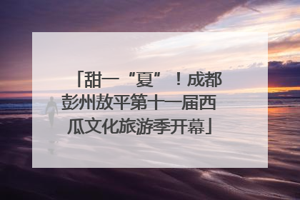 甜一“夏”！成都彭州敖平第十一届西瓜文化旅游季开幕