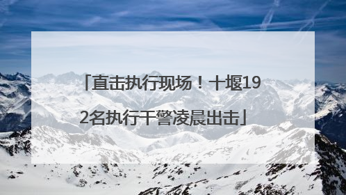 直击执行现场！十堰192名执行干警凌晨出击