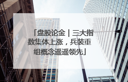 盘股论金｜三大指数集体上涨，兵装重组概念遥遥领先