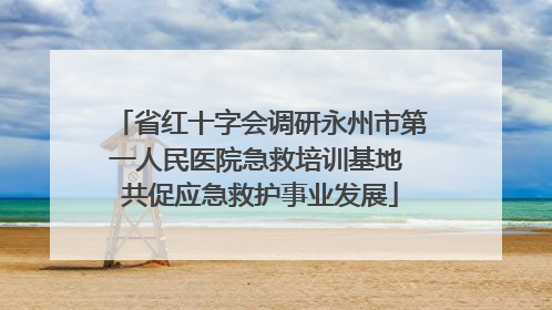 省红十字会调研永州市第一人民医院急救培训基地 共促应急救护事业发展