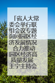 省人大常委会举行联组会议专题询问园区经济发展情况 合力推动园区经济高质量发展 王宁主持会议并讲话 王予波带队到会应询