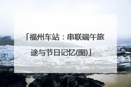 福州车站：串联端午旅途与节日记忆(图)