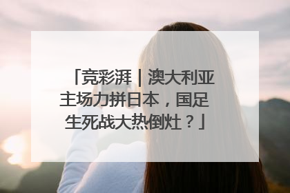 竞彩湃｜澳大利亚主场力拼日本，国足生死战大热倒灶？