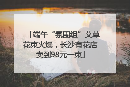 端午“氛围组”艾草花束火爆，长沙有花店卖到98元一束