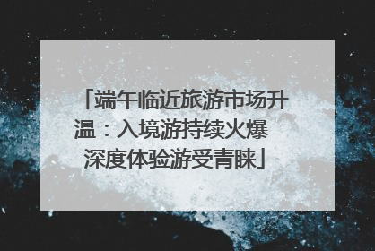 端午临近旅游市场升温：入境游持续火爆 深度体验游受青睐