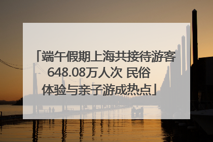 端午假期上海共接待游客648.08万人次 民俗体验与亲子游成热点