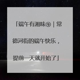 端午有湘味⑨｜常德河街的端午快乐，提前一天就开始了