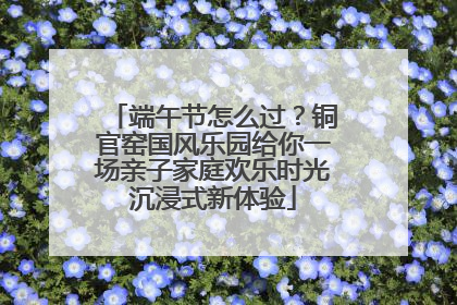 端午节怎么过？铜官窑国风乐园给你一场亲子家庭欢乐时光沉浸式新体验