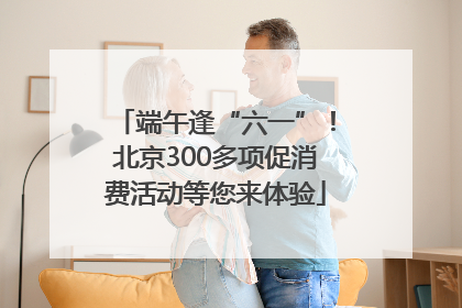 端午逢“六一”！北京300多项促消费活动等您来体验