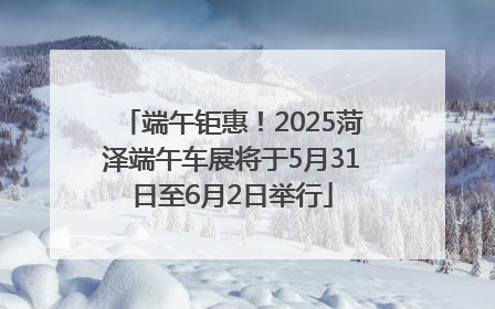 端午钜惠！2025菏泽端午车展将于5月31日至6月2日举行