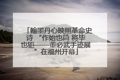 翰墨丹心映照革命史诗 “作始也简 将毕也钜——董必武手迹展”在福州开幕
