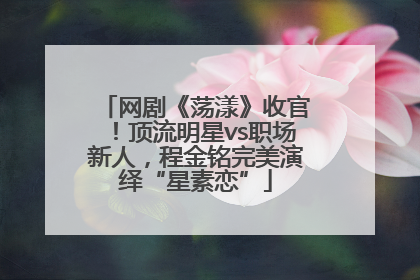 网剧《荡漾》收官！顶流明星vs职场新人，程金铭完美演绎“星素恋”