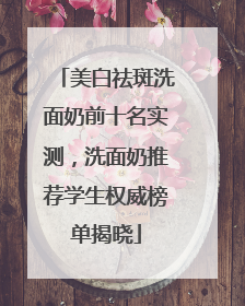 美白祛斑洗面奶前十名实测，洗面奶推荐学生权威榜单揭晓