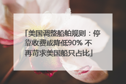 美国调整船舶规则：停靠收费或降低90% 不再苛求美国船只占比
