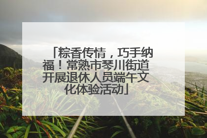 粽香传情，巧手纳福！常熟市琴川街道开展退休人员端午文化体验活动