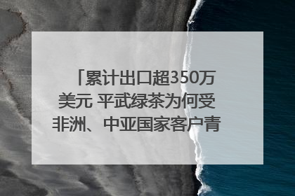 累计出口超350万美元 平武绿茶为何受非洲、中亚国家客户青睐？｜发布会观察