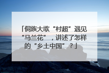侗族大歌“村超”遇见“马兰花”，讲述了怎样的“乡土中国”？