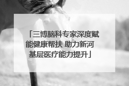 三博脑科专家深度赋能健康帮扶 助力新河基层医疗能力提升