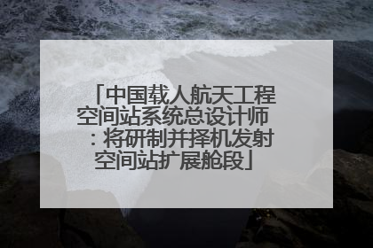 中国载人航天工程空间站系统总设计师：将研制并择机发射空间站扩展舱段