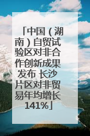 中国（湖南）自贸试验区对非合作创新成果发布 长沙片区对非贸易年均增长141%