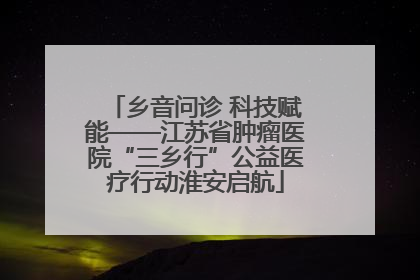 乡音问诊 科技赋能——江苏省肿瘤医院“三乡行”公益医疗行动淮安启航
