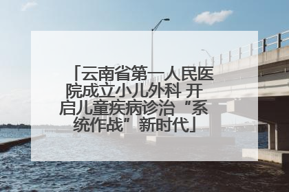 云南省第一人民医院成立小儿外科 开启儿童疾病诊治“系统作战”新时代
