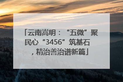 云南嵩明：“五微”聚民心“3456”筑基石，精治善治谱新篇