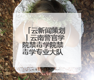 云新闻策划丨云南警官学院禁毒学院禁毒学专业大队——青衿之志辉映警徽