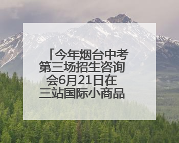 今年烟台中考第三场招生咨询会6月21日在三站国际小商品城举行
