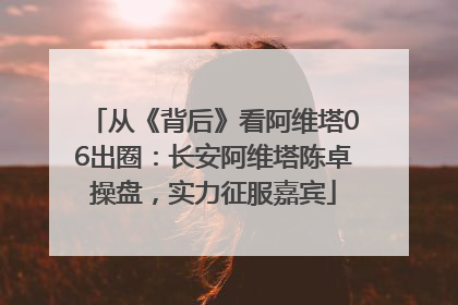从《背后》看阿维塔06出圈：长安阿维塔陈卓操盘，实力征服嘉宾