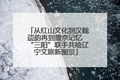 从红山文化到汉魏遗韵再到盛京记忆 “三阳”联手共绘辽宁文旅新图景