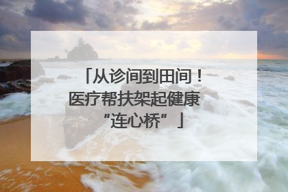从诊间到田间！医疗帮扶架起健康“连心桥”