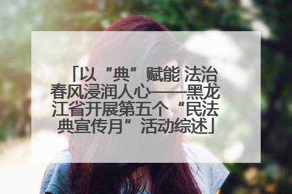 以“典”赋能 法治春风浸润人心——黑龙江省开展第五个“民法典宣传月”活动综述