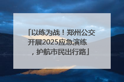 以练为战！郑州公交开展2025应急演练，护航市民出行路
